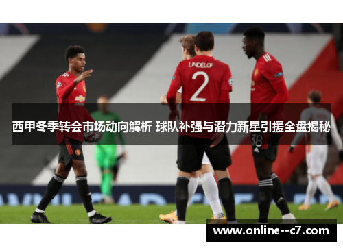 西甲冬季转会市场动向解析 球队补强与潜力新星引援全盘揭秘 西甲冬季转会市场动向解析 球队补强与潜力新星引援全盘揭秘