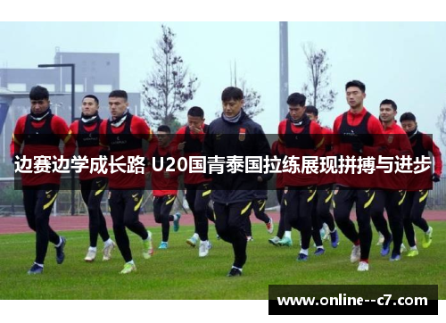 边赛边学成长路 U20国青泰国拉练展现拼搏与进步
