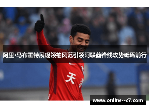 阿里·马布霍特展现领袖风范引领阿联酋锋线攻势砥砺前行 阿里·马布霍特展现领袖风范引领阿联酋锋线攻势砥砺前行