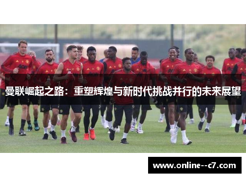 曼联崛起之路:重塑辉煌与新时代挑战并行的未来展望 曼联崛起之路:重塑辉煌与新时代挑战并行的未来展望