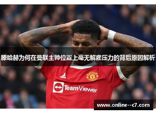 滕哈赫为何在曼联主帅位置上毫无解雇压力的背后原因解析