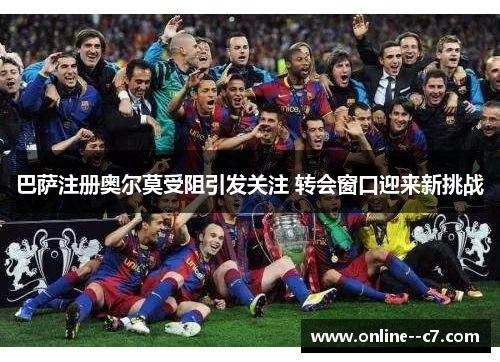 巴萨注册奥尔莫受阻引发关注 转会窗口迎来新挑战 巴萨注册奥尔莫受阻引发关注 转会窗口迎来新挑战