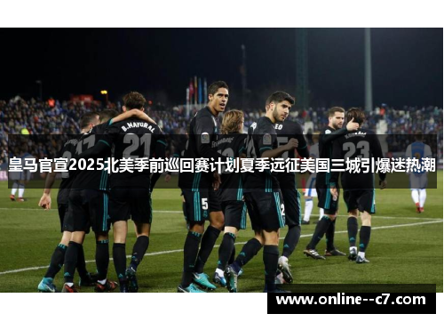 皇马官宣2025北美季前巡回赛计划夏季远征美国三城引爆迷热潮