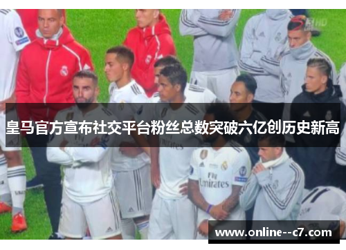 皇马官方宣布社交平台粉丝总数突破六亿创历史新高