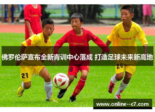 佛罗伦萨宣布全新青训中心落成 打造足球未来新高地 佛罗伦萨宣布全新青训中心落成 打造足球未来新高地
